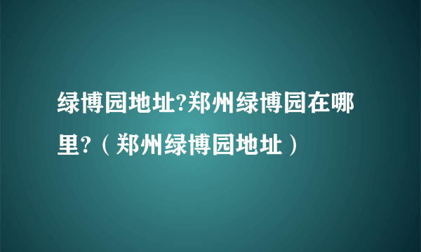 绿博园地址?郑州绿博园在哪里?（郑州绿博园地址）