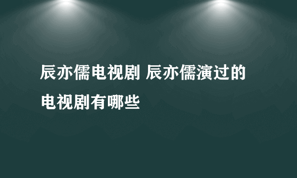 辰亦儒电视剧 辰亦儒演过的电视剧有哪些