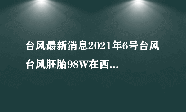 台风最新消息2021年6号台风 台风胚胎98W在西太平洋上生成