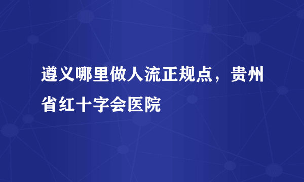 遵义哪里做人流正规点，贵州省红十字会医院