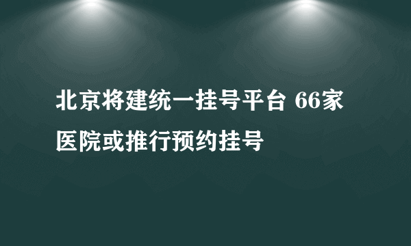 北京将建统一挂号平台 66家医院或推行预约挂号