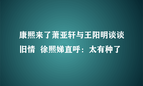 康熙来了萧亚轩与王阳明谈谈旧情  徐熙娣直呼：太有种了