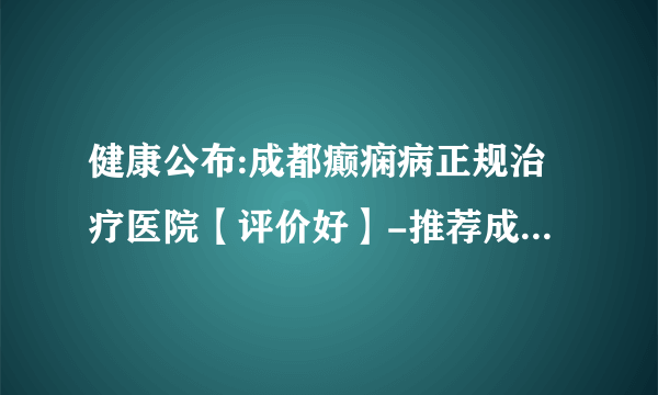 健康公布:成都癫痫病正规治疗医院【评价好】-推荐成都神康癫痫医院