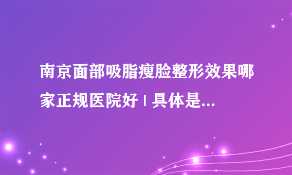 南京面部吸脂瘦脸整形效果哪家正规医院好 | 具体是怎么收费的_请问面部吸脂手术做得较好的专家是？