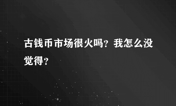 古钱币市场很火吗？我怎么没觉得？