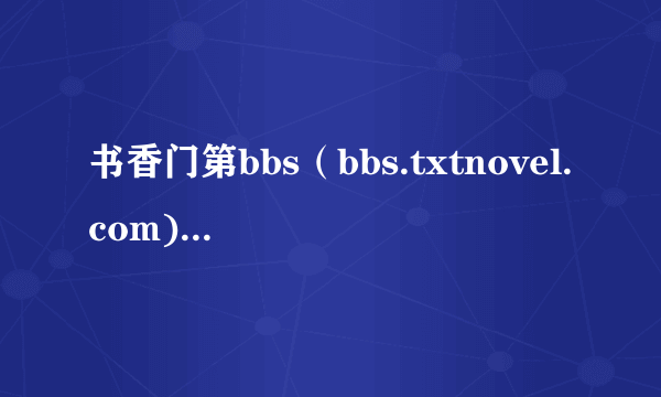 书香门第bbs（bbs.txtnovel.com)怎么进不去了