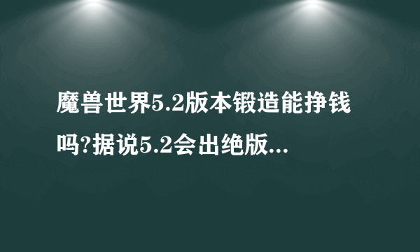 魔兽世界5.2版本锻造能挣钱吗?据说5.2会出绝版武器锻造图纸，是真的吗?