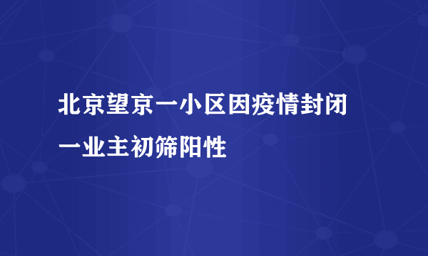 北京望京一小区因疫情封闭 一业主初筛阳性