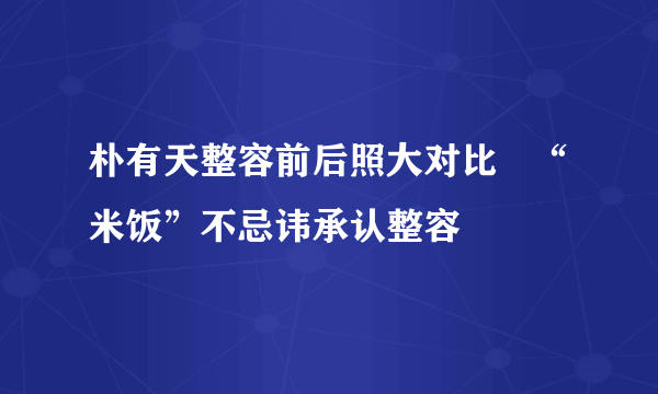 朴有天整容前后照大对比   “米饭”不忌讳承认整容