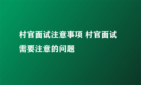 村官面试注意事项 村官面试需要注意的问题