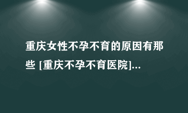 重庆女性不孕不育的原因有那些 [重庆不孕不育医院] 生殖不孕门诊