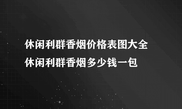 休闲利群香烟价格表图大全 休闲利群香烟多少钱一包