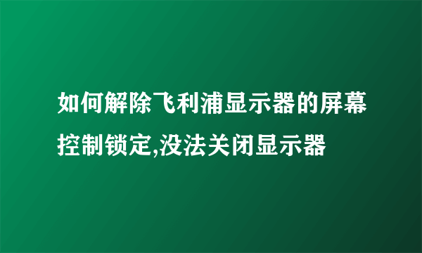 如何解除飞利浦显示器的屏幕控制锁定,没法关闭显示器