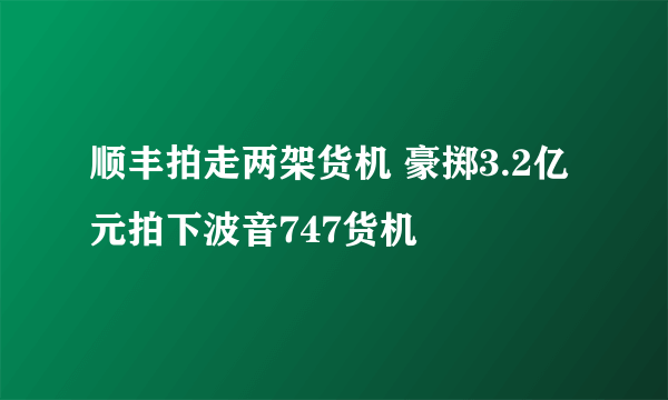 顺丰拍走两架货机 豪掷3.2亿元拍下波音747货机