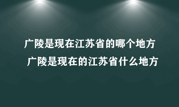 广陵是现在江苏省的哪个地方 广陵是现在的江苏省什么地方