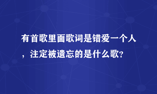 有首歌里面歌词是错爱一个人，注定被遗忘的是什么歌？