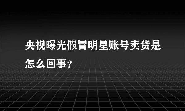 央视曝光假冒明星账号卖货是怎么回事？