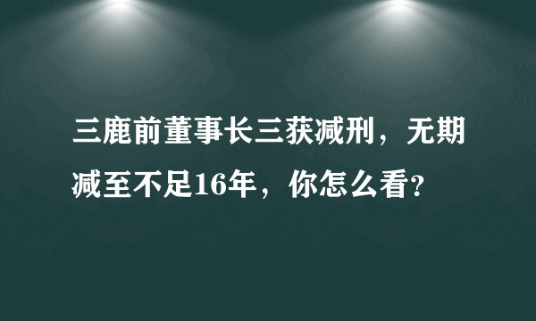 三鹿前董事长三获减刑，无期减至不足16年，你怎么看？