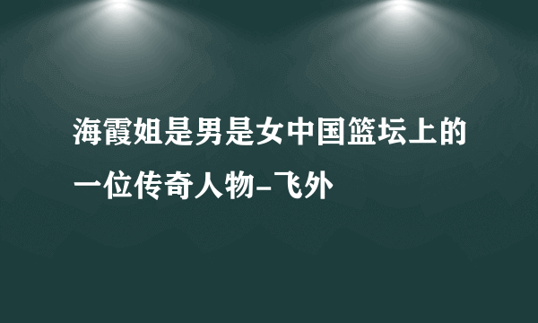 海霞姐是男是女中国篮坛上的一位传奇人物-飞外