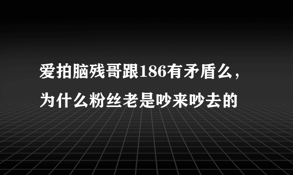 爱拍脑残哥跟186有矛盾么，为什么粉丝老是吵来吵去的