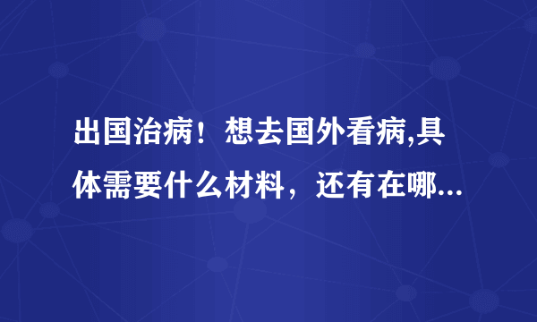 出国治病！想去国外看病,具体需要什么材料，还有在哪里办理出国看病 ？