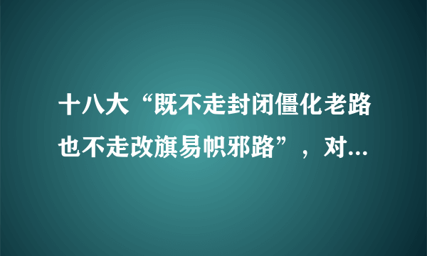 十八大“既不走封闭僵化老路也不走改旗易帜邪路”，对此怎么理解？