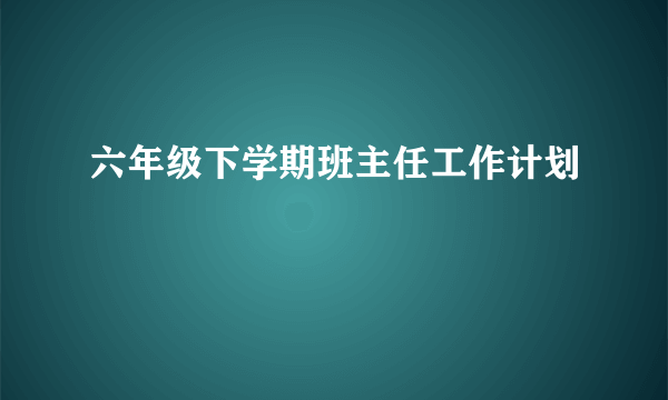 六年级下学期班主任工作计划