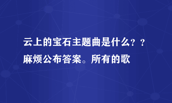 云上的宝石主题曲是什么？？麻烦公布答案。所有的歌