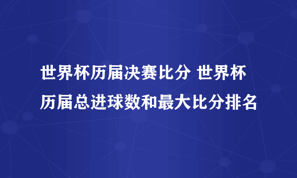 世界杯历届决赛比分 世界杯历届总进球数和最大比分排名