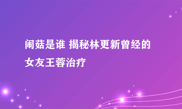 闹菇是谁 揭秘林更新曾经的女友王蓉治疗