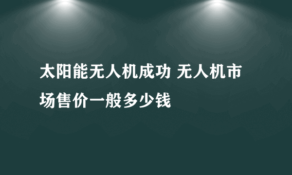 太阳能无人机成功 无人机市场售价一般多少钱