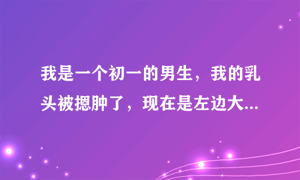 我是一个初一的男生，我的乳头被摁肿了，现在是左边大...