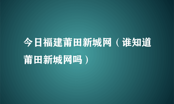 今日福建莆田新城网（谁知道莆田新城网吗）