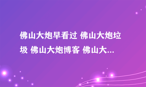 佛山大炮早看过 佛山大炮垃圾 佛山大炮博客 佛山大炮日记 佛山大炮下载