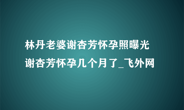 林丹老婆谢杏芳怀孕照曝光 谢杏芳怀孕几个月了_飞外网