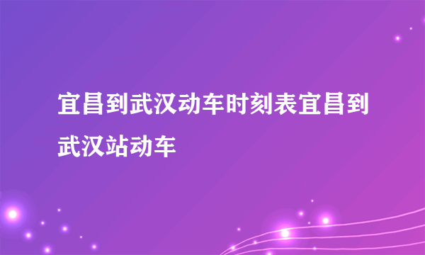 宜昌到武汉动车时刻表宜昌到武汉站动车