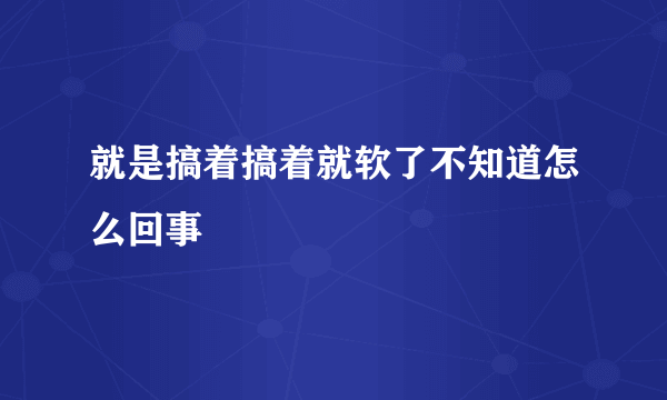 就是搞着搞着就软了不知道怎么回事