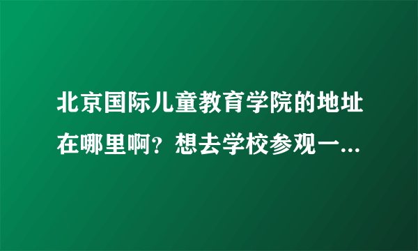 北京国际儿童教育学院的地址在哪里啊？想去学校参观一下看看具体的学习环境。