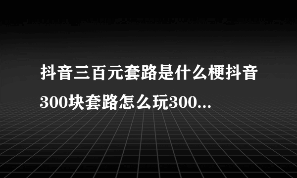 抖音三百元套路是什么梗抖音300块套路怎么玩300元套路视频分享