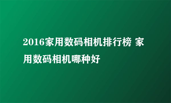 2016家用数码相机排行榜 家用数码相机哪种好