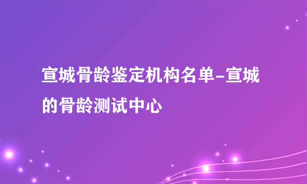 宣城骨龄鉴定机构名单-宣城的骨龄测试中心