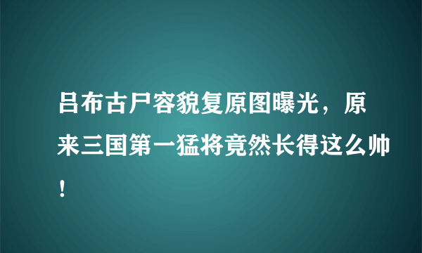 吕布古尸容貌复原图曝光，原来三国第一猛将竟然长得这么帅！