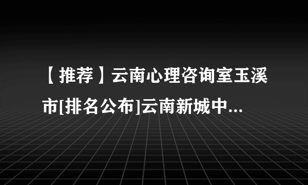 【推荐】云南心理咨询室玉溪市[排名公布]云南新城中西医结合医院怎么样