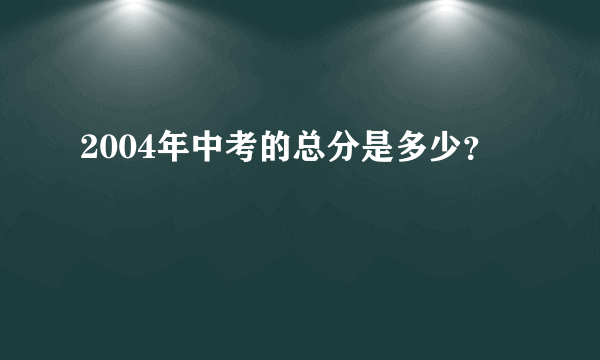 2004年中考的总分是多少？