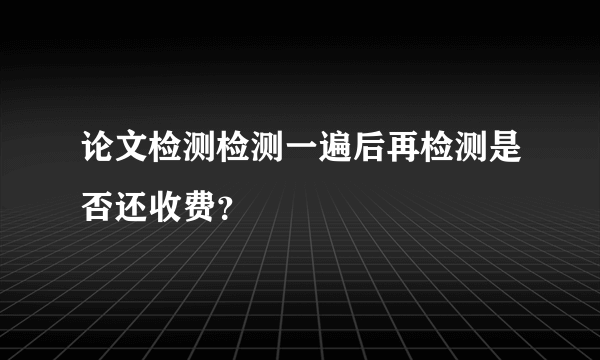 论文检测检测一遍后再检测是否还收费？