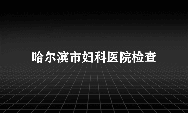 哈尔滨市妇科医院检查