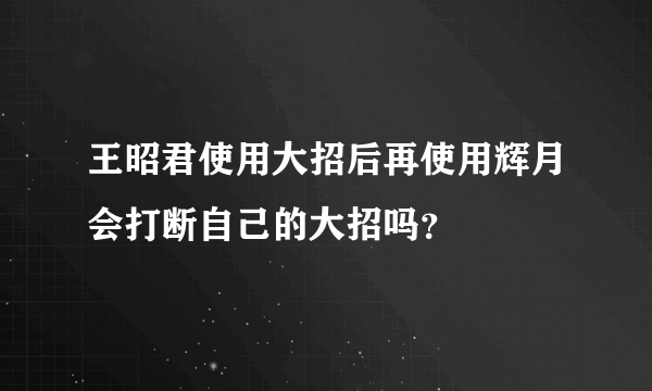 王昭君使用大招后再使用辉月会打断自己的大招吗？