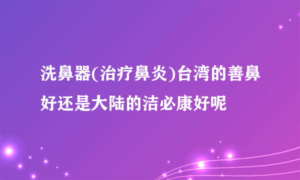 洗鼻器(治疗鼻炎)台湾的善鼻好还是大陆的洁必康好呢