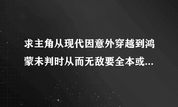 求主角从现代因意外穿越到鸿蒙未判时从而无敌要全本或将要完的