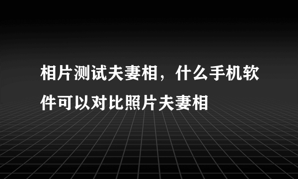 相片测试夫妻相，什么手机软件可以对比照片夫妻相